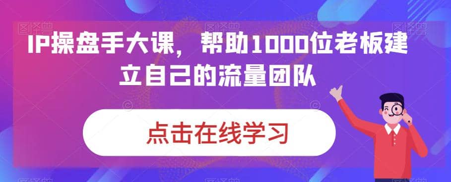 IP-操盘手大课，帮助1000位老板建立自己的流量团队（13节课）-九章网创