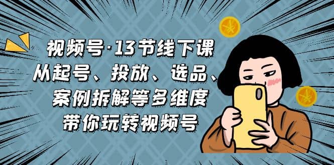 视频号·13节线下课，从起号、投放、选品、案例拆解等多维度带你玩转视频号-九章网创