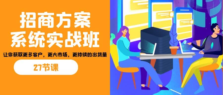 招商·方案系统实战班：让你获取更多客户，更大市场，更持续的出货量(27节)-九章网创