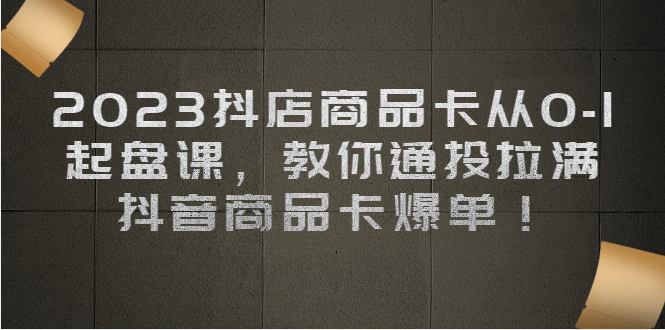 2023抖店商品卡从0-1 起盘课，教你通投拉满，抖音商品卡爆单-九章网创