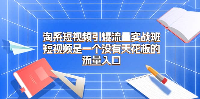 淘系短视频引爆流量实战班，短视频是一个没有天花板的流量入口-九章网创