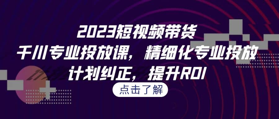 2023短视频带货-千川专业投放课，精细化专业投放，计划纠正，提升ROI-九章网创