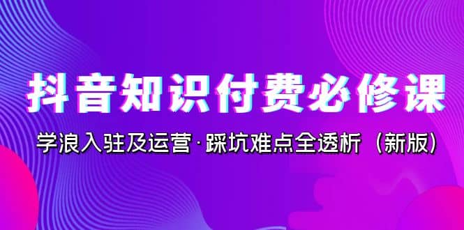 抖音·知识付费·必修课，学浪入驻及运营·踩坑难点全透析（2023新版）-九章网创