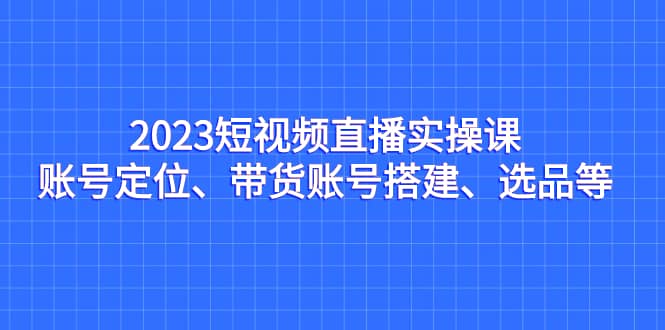 2023短视频直播实操课，账号定位、带货账号搭建、选品等-九章网创