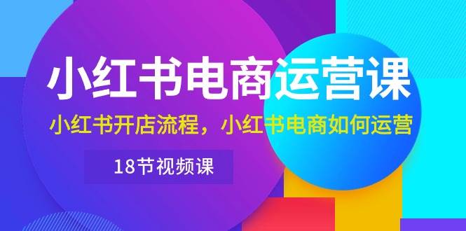 小红书·电商运营课：小红书开店流程，小红书电商如何运营（18节视频课）-九章网创