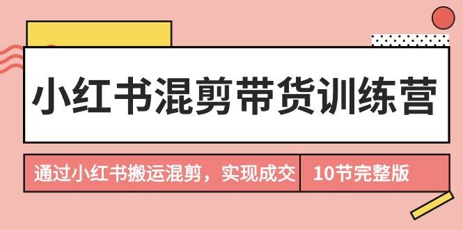 小红书混剪带货训练营，通过小红书搬运混剪，实现成交（10节课完结版）-九章网创