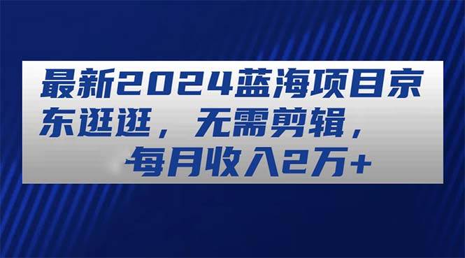 最新2024蓝海项目京东逛逛，无需剪辑，每月收入2万+-九章网创