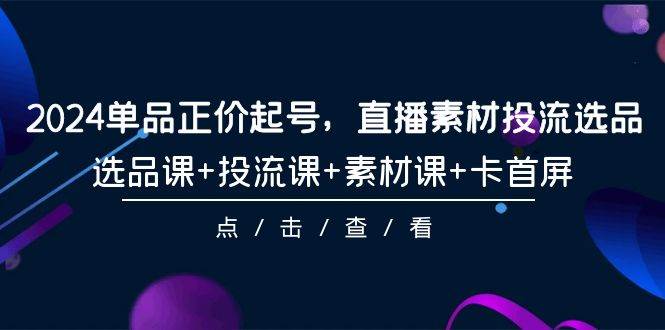 2024单品正价起号，直播素材投流选品，选品课+投流课+素材课+卡首屏-101节-九章网创