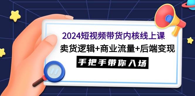 2024短视频带货内核线上课：卖货逻辑+商业流量+后端变现，手把手带你入场-九章网创