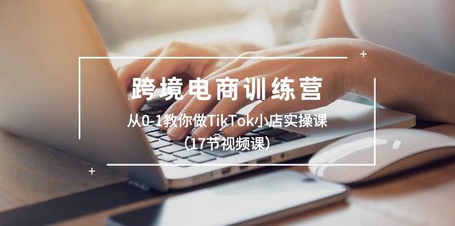 跨境电商训练营：从0-1教你做TikTok小店实操课（17节视频课）-九章网创