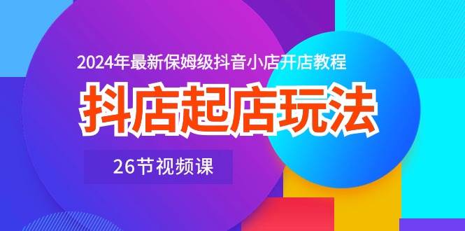 抖店起店玩法，2024年最新保姆级抖音小店开店教程（26节视频课）-九章网创