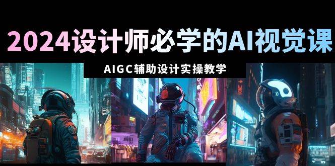 2024设计师必学的AI视觉课：AIGC辅助设计实操教学（66节课）-九章网创