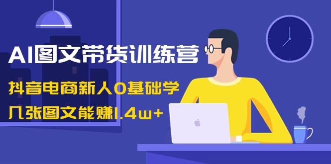 AI图文带货训练营：抖音电商新人0基础学，几张图文能赚1.4w+-九章网创