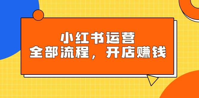 小红书运营全部流程，掌握小红书玩法规则，开店赚钱-九章网创