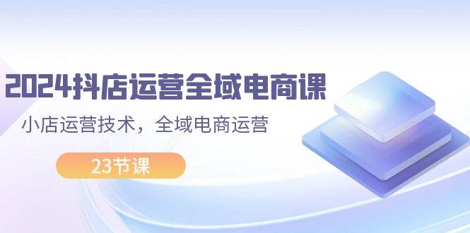 2024抖店运营-全域电商课，小店运营技术，全域电商运营（23节课）-九章网创