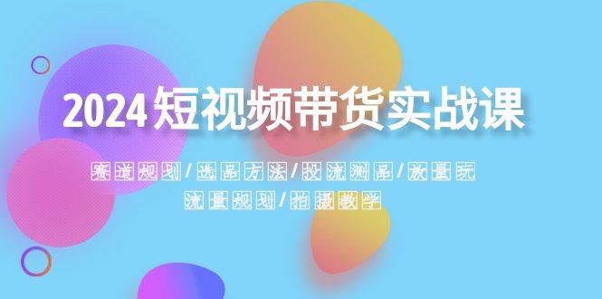 2024短视频带货实战课：赛道规划·选品方法·投流测品·放量玩法·流量规划-九章网创