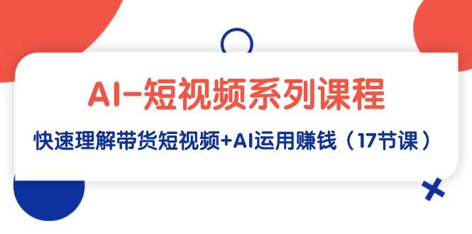 AI-短视频系列课程，快速理解带货短视频+AI运用赚钱（17节课）-九章网创