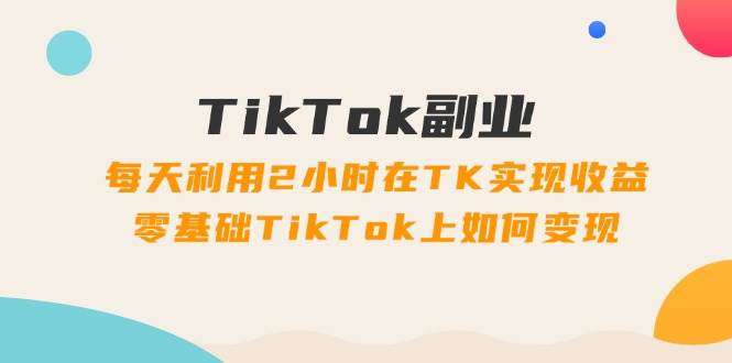 TikTok副业：每天利用2小时在TK实现收益，零基础TikTok上如何变现，34节程-九章网创