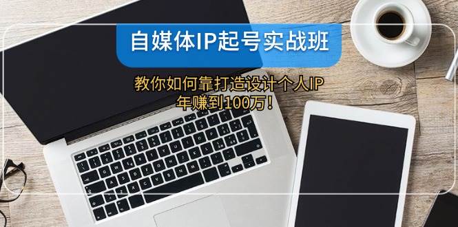 自媒体IP-起号实战班：教你如何靠打造设计个人IP，年赚到100万！-九章网创