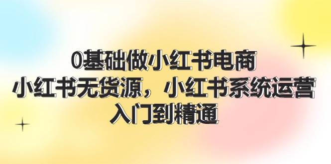 0基础做小红书电商，小红书无货源，小红书系统运营，入门到精通 (70节)-九章网创