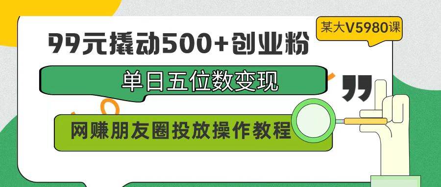 99元撬动500+创业粉，单日五位数变现，网赚朋友圈投放操作教程价值5980！-九章网创