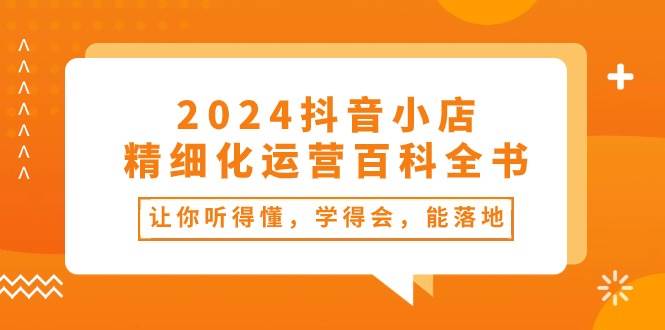 2024抖音小店-精细化运营百科全书：让你听得懂，学得会，能落地（34节课）-九章网创