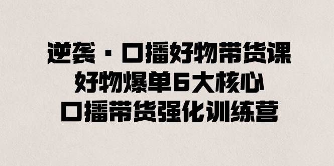 逆袭·口播好物带货课，好物爆单6大核心，口播带货强化训练营-九章网创