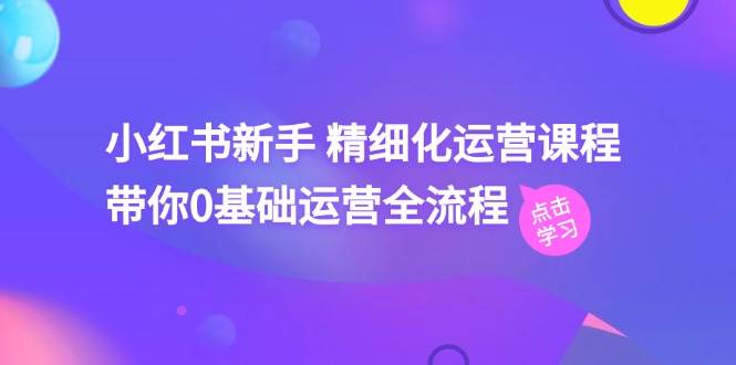 小红书新手 精细化运营课程，带你0基础运营全流程（41节视频课）-九章网创