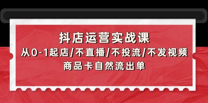 抖店运营实战课：从0-1起店/不直播/不投流/不发视频/商品卡自然流出单-九章网创