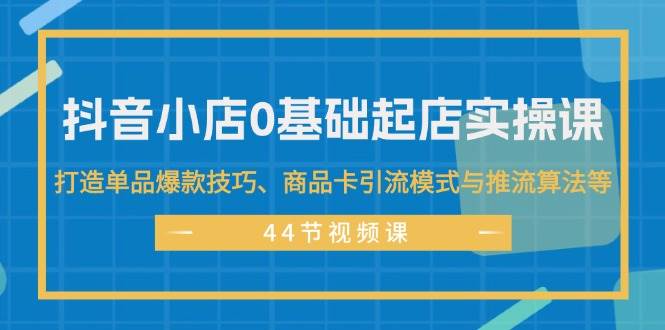 抖音小店0基础起店实操课，打造单品爆款技巧、商品卡引流模式与推流算法等-九章网创