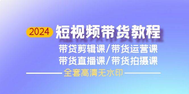 2024短视频带货教程，剪辑课+运营课+直播课+拍摄课（全套高清无水印）-九章网创