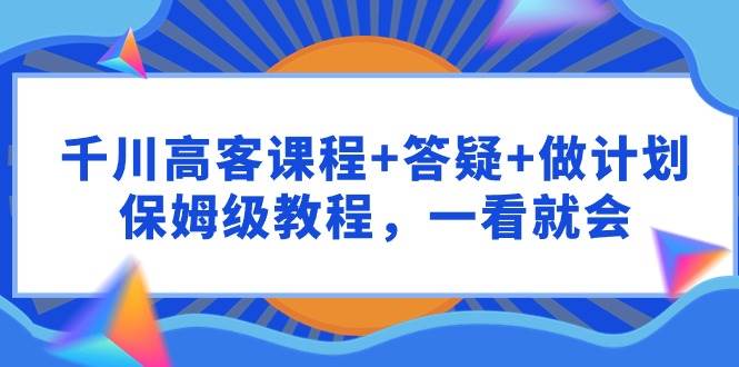 千川 高客课程+答疑+做计划，保姆级教程，一看就会-九章网创