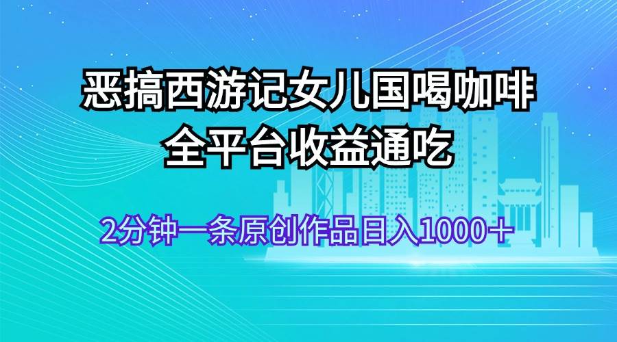 恶搞西游记女儿国喝咖啡 全平台收益通吃 2分钟一条原创作品日入1000＋-九章网创