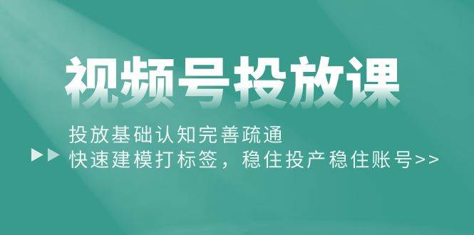 视频号投放课：投放基础认知完善疏通，快速建模打标签，稳住投产稳住账号-九章网创