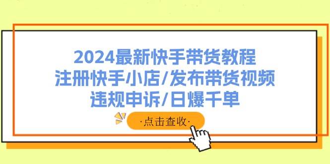 2024最新快手带货教程：注册快手小店/发布带货视频/违规申诉/日爆千单-九章网创