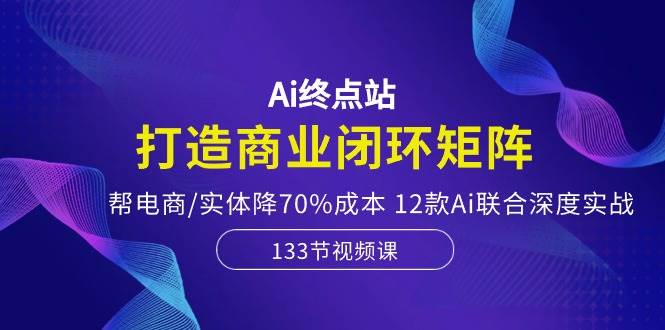 Ai终点站，打造商业闭环矩阵，帮电商/实体降70%成本，12款Ai联合深度实战-九章网创