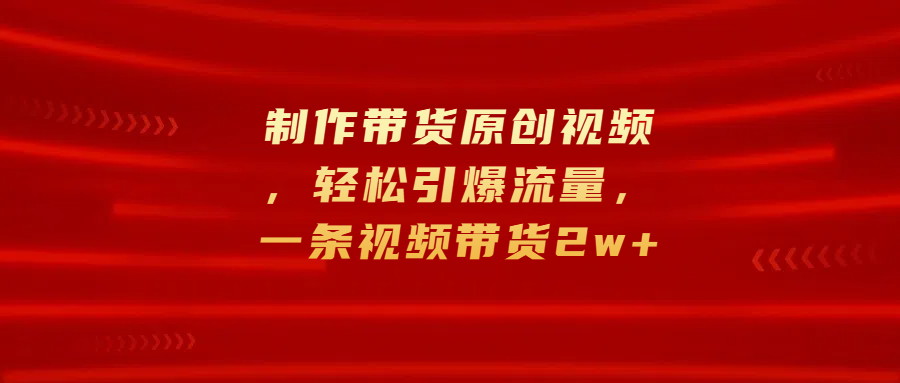 制作带货原创视频，轻松引爆流量，一条视频带货2w+-九章网创