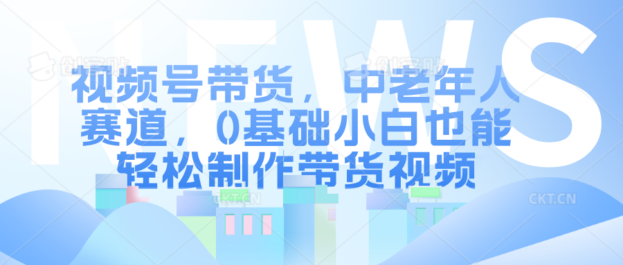 视频号带货，中老年人赛道，0基础小白也能轻松制作带货视频-九章网创