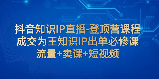 抖音知识IP直播-登顶营课程：成交为王知识IP出单必修课  流量 卖课 短视频-九章网创