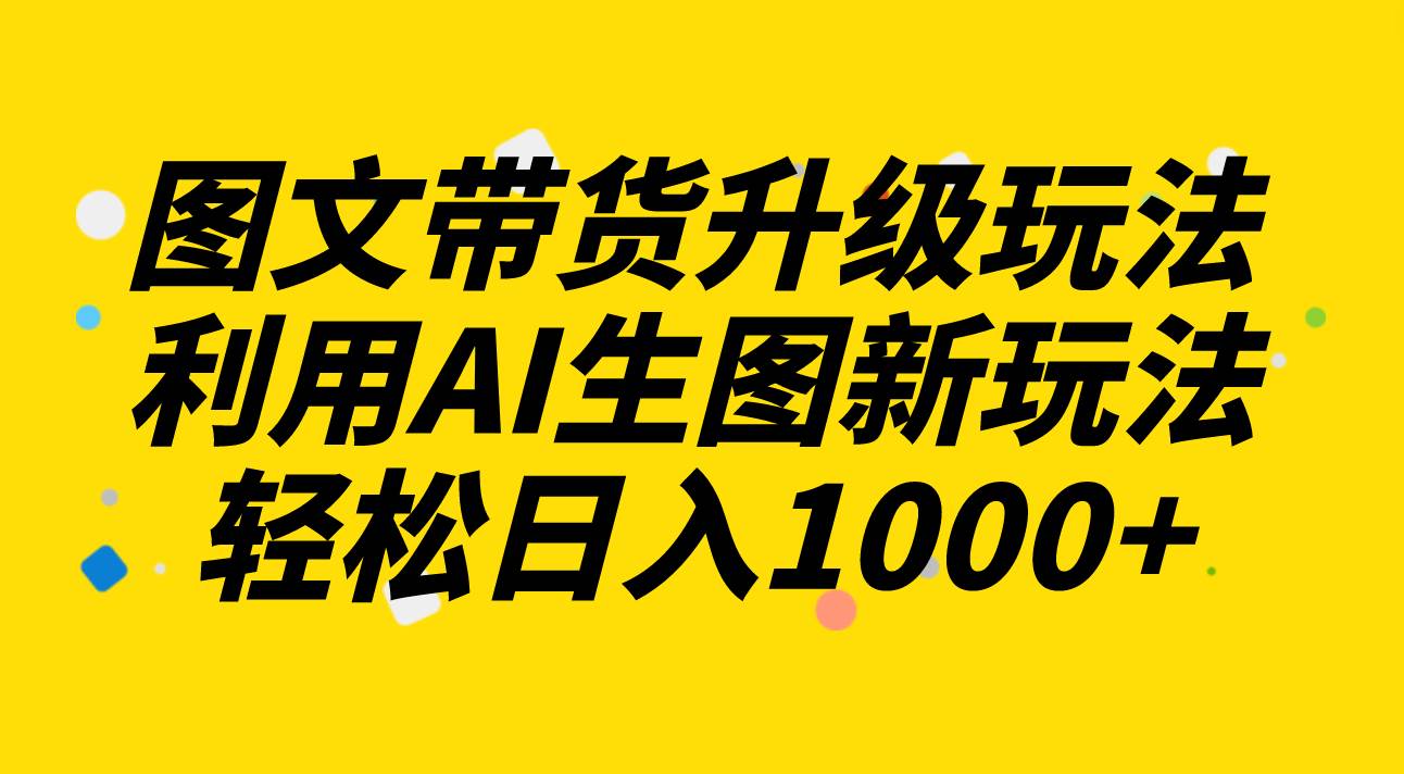 图文带货升级玩法2.0分享，利用AI生图新玩法，每天半小时轻松日入1000-九章网创