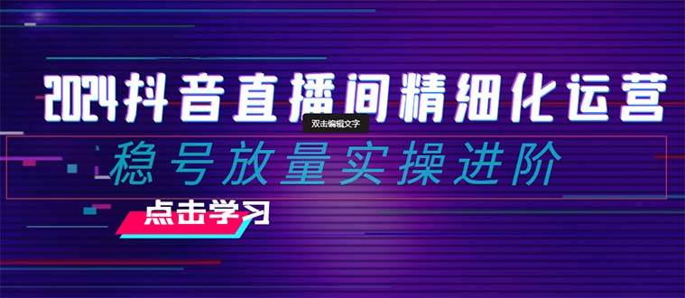 2024抖音直播间精细化运营：稳号放量实操进阶 选品/排品/起号/小店随心推/千川付费如何去投放-九章网创